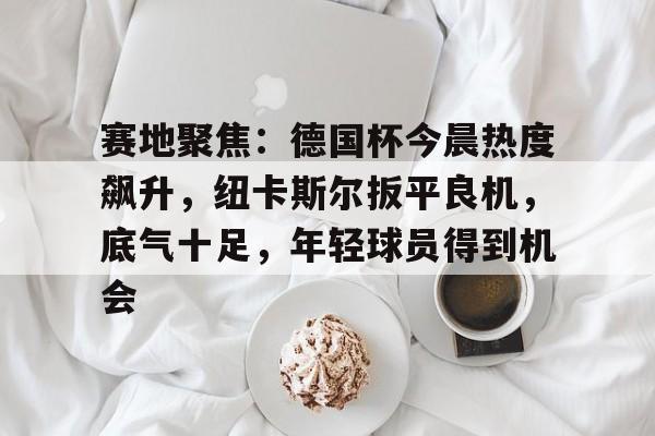 赛地聚焦:德国杯今晨热度飙升,纽卡斯尔扳平良机,底气十足,年轻球员得到机会的简单介绍 赛地聚焦:德国杯今晨热度飙升,纽卡斯尔扳平良机,底气十足,年轻球员得到机会的简单介绍