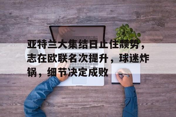 od体育官方网站-包含亚特兰大集结日止住颓势，志在欧联名次提升，球迷炸锅，细节决定成败的词条